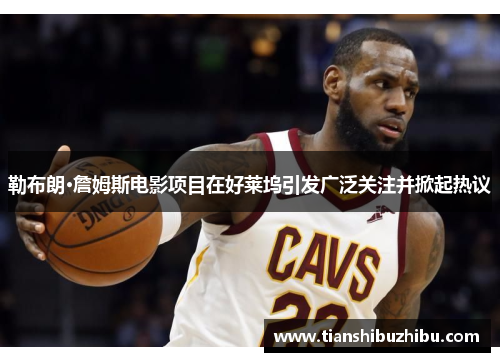 勒布朗·詹姆斯电影项目在好莱坞引发广泛关注并掀起热议