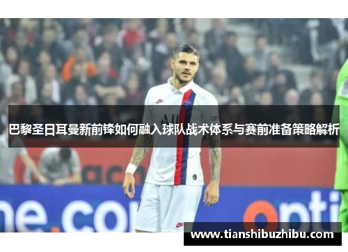 巴黎圣日耳曼新前锋如何融入球队战术体系与赛前准备策略解析