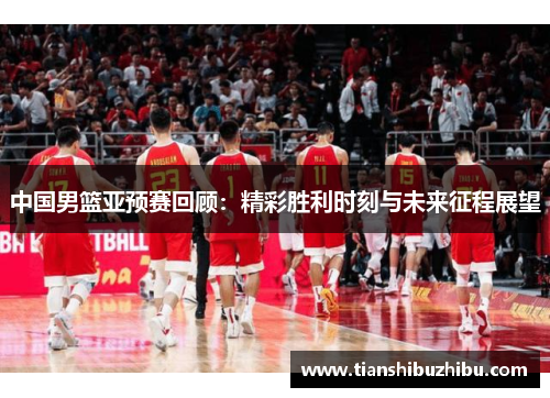 中国男篮亚预赛回顾：精彩胜利时刻与未来征程展望