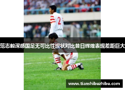 范志毅深感国足无可比性现状对比昔日辉煌表现差距巨大