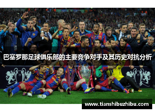 巴塞罗那足球俱乐部的主要竞争对手及其历史对抗分析 巴塞罗那足球俱乐部的主要竞争对手及其历史对抗分析